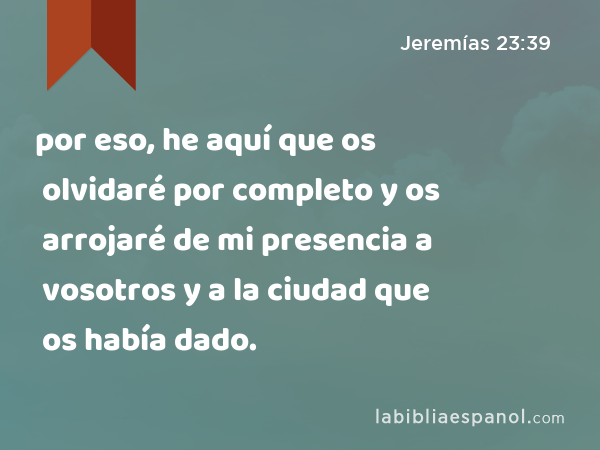 por eso, he aquí que os olvidaré por completo y os arrojaré de mi presencia a vosotros y a la ciudad que os había dado. - Jeremías 23:39