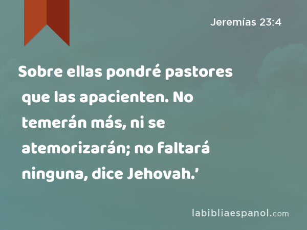 Sobre ellas pondré pastores que las apacienten. No temerán más, ni se atemorizarán; no faltará ninguna, dice Jehovah.’ - Jeremías 23:4