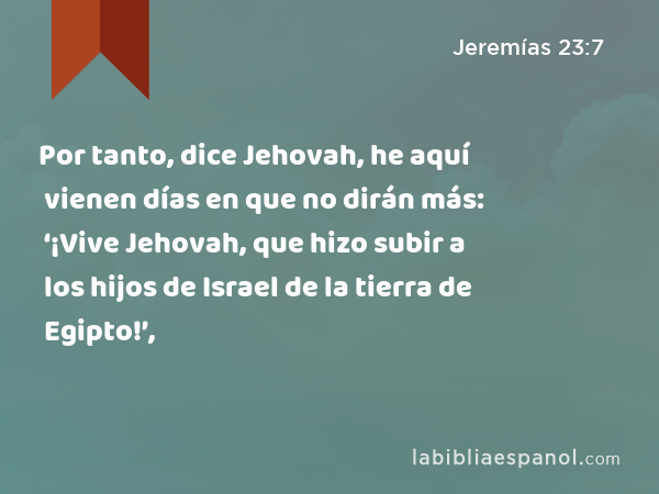 Por tanto, dice Jehovah, he aquí vienen días en que no dirán más: ‘¡Vive Jehovah, que hizo subir a los hijos de Israel de la tierra de Egipto!’, - Jeremías 23:7