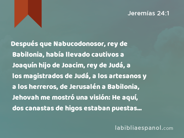 Después que Nabucodonosor, rey de Babilonia, había llevado cautivos a Joaquín hijo de Joacim, rey de Judá, a los magistrados de Judá, a los artesanos y a los herreros, de Jerusalén a Babilonia, Jehovah me mostró una visión: He aquí, dos canastas de higos estaban puestas delante del templo de Jehovah. - Jeremías 24:1