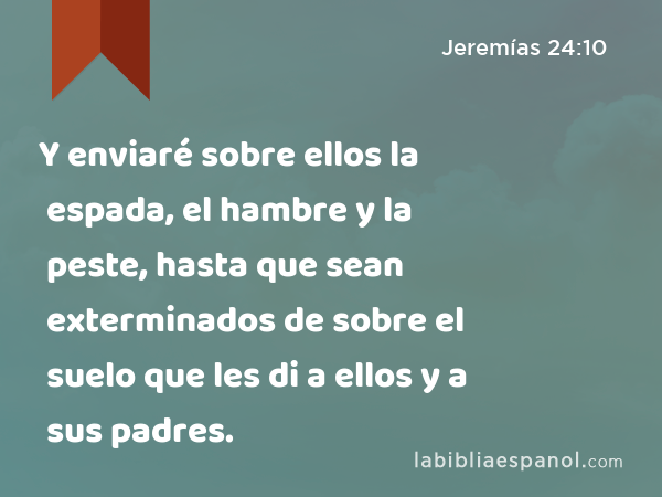 Y enviaré sobre ellos la espada, el hambre y la peste, hasta que sean exterminados de sobre el suelo que les di a ellos y a sus padres. - Jeremías 24:10