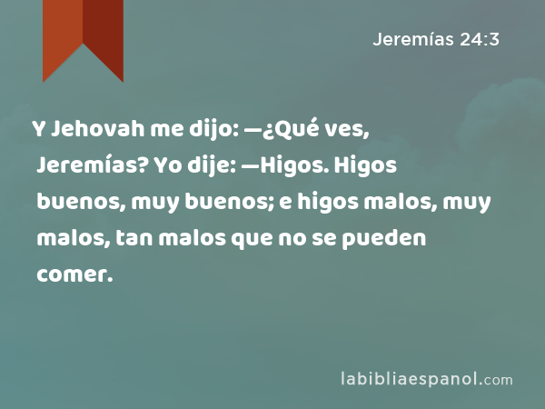 Y Jehovah me dijo: —¿Qué ves, Jeremías? Yo dije: —Higos. Higos buenos, muy buenos; e higos malos, muy malos, tan malos que no se pueden comer. - Jeremías 24:3