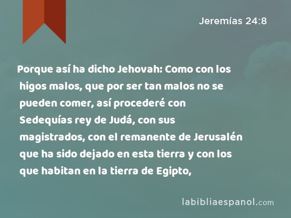 Porque así ha dicho Jehovah: Como con los higos malos, que por ser tan malos no se pueden comer, así procederé con Sedequías rey de Judá, con sus magistrados, con el remanente de Jerusalén que ha sido dejado en esta tierra y con los que habitan en la tierra de Egipto, - Jeremías 24:8