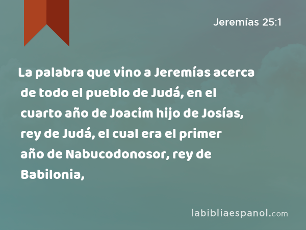 La palabra que vino a Jeremías acerca de todo el pueblo de Judá, en el cuarto año de Joacim hijo de Josías, rey de Judá, el cual era el primer año de Nabucodonosor, rey de Babilonia, - Jeremías 25:1