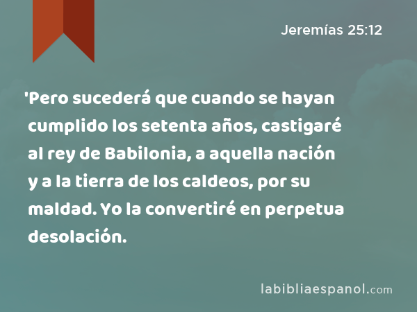 'Pero sucederá que cuando se hayan cumplido los setenta años, castigaré al rey de Babilonia, a aquella nación y a la tierra de los caldeos, por su maldad. Yo la convertiré en perpetua desolación. - Jeremías 25:12