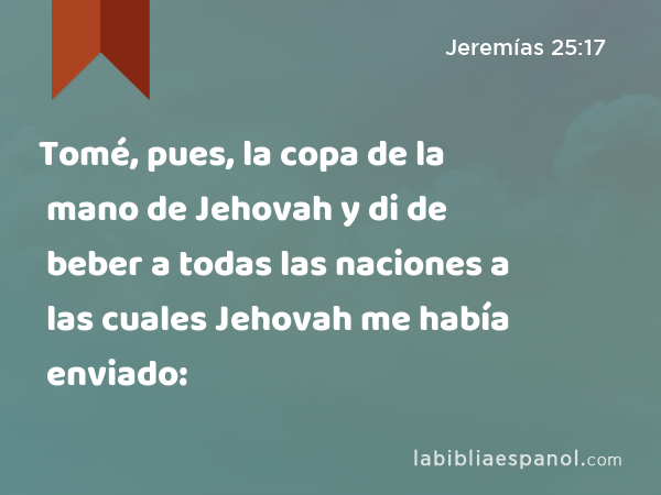 Tomé, pues, la copa de la mano de Jehovah y di de beber a todas las naciones a las cuales Jehovah me había enviado: - Jeremías 25:17