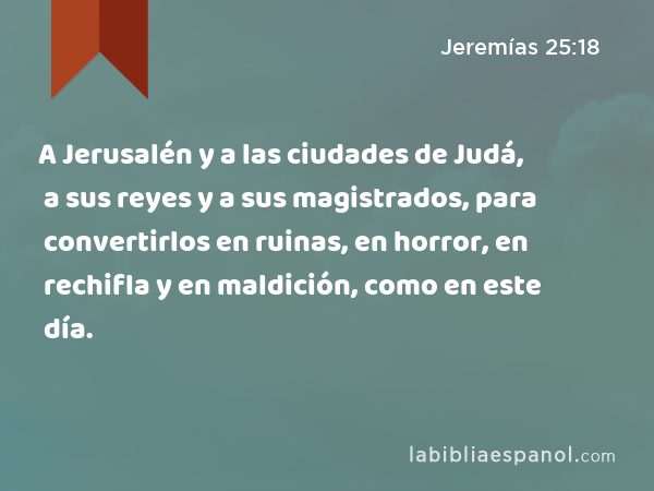 A Jerusalén y a las ciudades de Judá, a sus reyes y a sus magistrados, para convertirlos en ruinas, en horror, en rechifla y en maldición, como en este día. - Jeremías 25:18