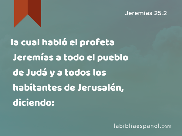 la cual habló el profeta Jeremías a todo el pueblo de Judá y a todos los habitantes de Jerusalén, diciendo: - Jeremías 25:2