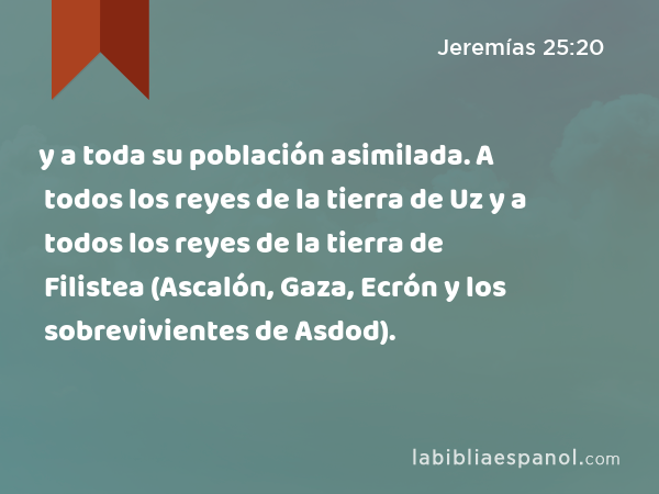 y a toda su población asimilada. A todos los reyes de la tierra de Uz y a todos los reyes de la tierra de Filistea (Ascalón, Gaza, Ecrón y los sobrevivientes de Asdod). - Jeremías 25:20