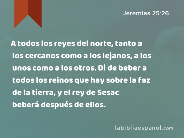 A todos los reyes del norte, tanto a los cercanos como a los lejanos, a los unos como a los otros. Di de beber a todos los reinos que hay sobre la faz de la tierra, y el rey de Sesac beberá después de ellos. - Jeremías 25:26