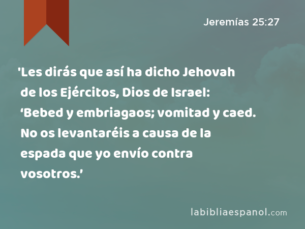 'Les dirás que así ha dicho Jehovah de los Ejércitos, Dios de Israel: ‘Bebed y embriagaos; vomitad y caed. No os levantaréis a causa de la espada que yo envío contra vosotros.’ - Jeremías 25:27