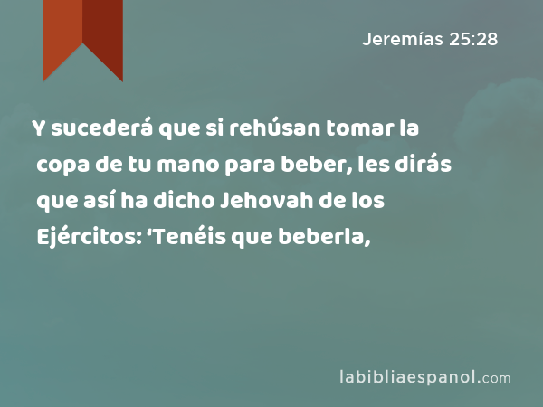 Y sucederá que si rehúsan tomar la copa de tu mano para beber, les dirás que así ha dicho Jehovah de los Ejércitos: ‘Tenéis que beberla, - Jeremías 25:28