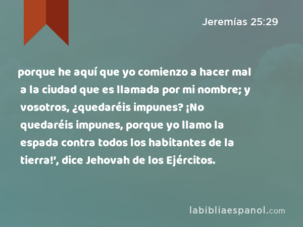 porque he aquí que yo comienzo a hacer mal a la ciudad que es llamada por mi nombre; y vosotros, ¿quedaréis impunes? ¡No quedaréis impunes, porque yo llamo la espada contra todos los habitantes de la tierra!’, dice Jehovah de los Ejércitos. - Jeremías 25:29