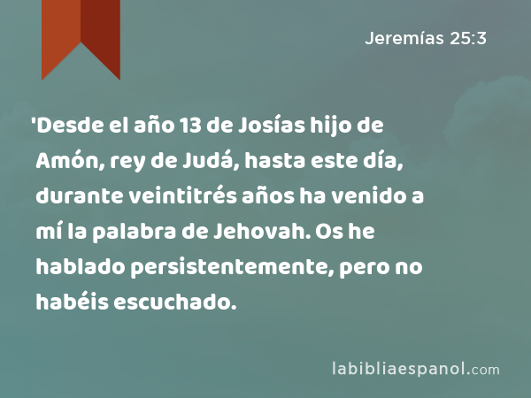 'Desde el año 13 de Josías hijo de Amón, rey de Judá, hasta este día, durante veintitrés años ha venido a mí la palabra de Jehovah. Os he hablado persistentemente, pero no habéis escuchado. - Jeremías 25:3