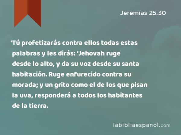 'Tú profetizarás contra ellos todas estas palabras y les dirás: ‘Jehovah ruge desde lo alto, y da su voz desde su santa habitación. Ruge enfurecido contra su morada; y un grito como el de los que pisan la uva, responderá a todos los habitantes de la tierra. - Jeremías 25:30