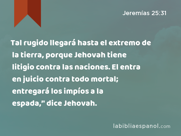 Tal rugido llegará hasta el extremo de la tierra, porque Jehovah tiene litigio contra las naciones. El entra en juicio contra todo mortal; entregará los impíos a la espada,’' dice Jehovah. - Jeremías 25:31