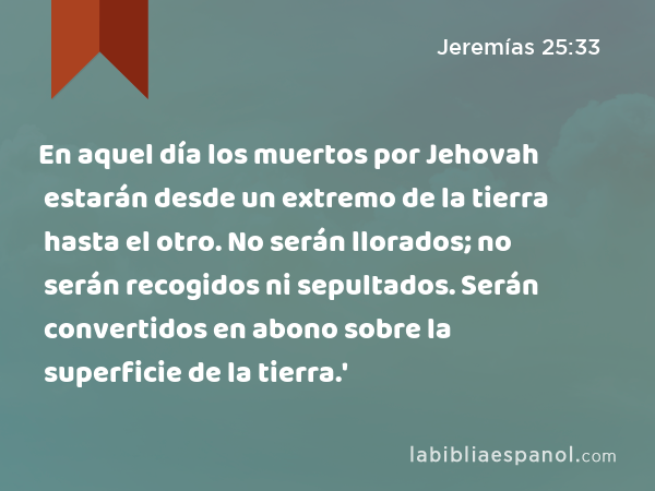 En aquel día los muertos por Jehovah estarán desde un extremo de la tierra hasta el otro. No serán llorados; no serán recogidos ni sepultados. Serán convertidos en abono sobre la superficie de la tierra.' - Jeremías 25:33