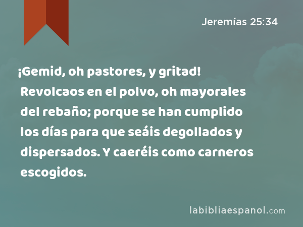 ¡Gemid, oh pastores, y gritad! Revolcaos en el polvo, oh mayorales del rebaño; porque se han cumplido los días para que seáis degollados y dispersados. Y caeréis como carneros escogidos. - Jeremías 25:34