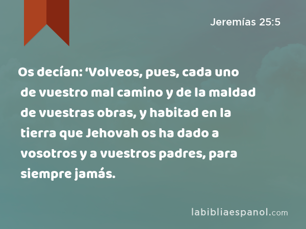 Os decían: ‘Volveos, pues, cada uno de vuestro mal camino y de la maldad de vuestras obras, y habitad en la tierra que Jehovah os ha dado a vosotros y a vuestros padres, para siempre jamás. - Jeremías 25:5