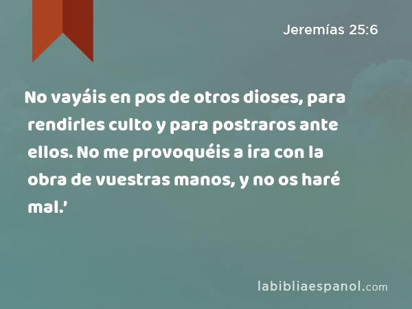 No vayáis en pos de otros dioses, para rendirles culto y para postraros ante ellos. No me provoquéis a ira con la obra de vuestras manos, y no os haré mal.’ - Jeremías 25:6