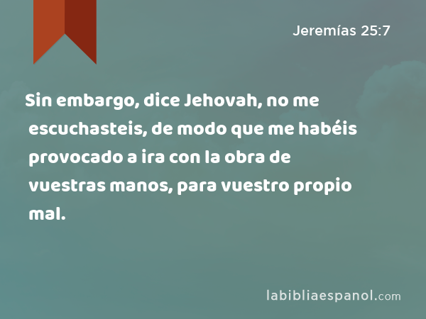 Sin embargo, dice Jehovah, no me escuchasteis, de modo que me habéis provocado a ira con la obra de vuestras manos, para vuestro propio mal. - Jeremías 25:7