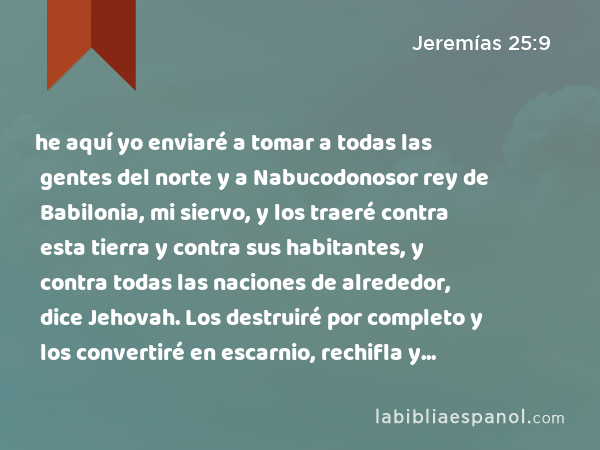 he aquí yo enviaré a tomar a todas las gentes del norte y a Nabucodonosor rey de Babilonia, mi siervo, y los traeré contra esta tierra y contra sus habitantes, y contra todas las naciones de alrededor, dice Jehovah. Los destruiré por completo y los convertiré en escarnio, rechifla y ruinas perpetuas. - Jeremías 25:9