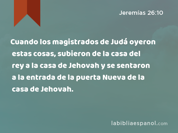 Cuando los magistrados de Judá oyeron estas cosas, subieron de la casa del rey a la casa de Jehovah y se sentaron a la entrada de la puerta Nueva de la casa de Jehovah. - Jeremías 26:10