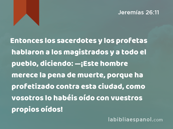 Entonces los sacerdotes y los profetas hablaron a los magistrados y a todo el pueblo, diciendo: —¡Este hombre merece la pena de muerte, porque ha profetizado contra esta ciudad, como vosotros lo habéis oído con vuestros propios oídos! - Jeremías 26:11