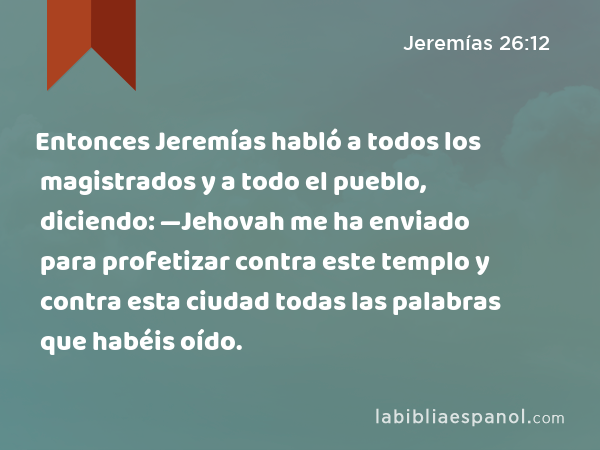 Entonces Jeremías habló a todos los magistrados y a todo el pueblo, diciendo: —Jehovah me ha enviado para profetizar contra este templo y contra esta ciudad todas las palabras que habéis oído. - Jeremías 26:12