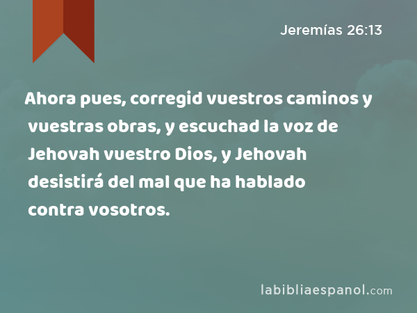 Ahora pues, corregid vuestros caminos y vuestras obras, y escuchad la voz de Jehovah vuestro Dios, y Jehovah desistirá del mal que ha hablado contra vosotros. - Jeremías 26:13