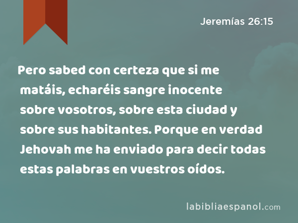 Pero sabed con certeza que si me matáis, echaréis sangre inocente sobre vosotros, sobre esta ciudad y sobre sus habitantes. Porque en verdad Jehovah me ha enviado para decir todas estas palabras en vuestros oídos. - Jeremías 26:15