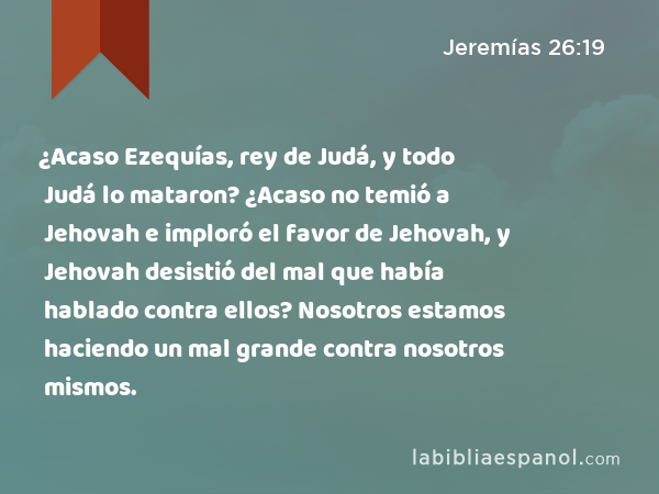 ¿Acaso Ezequías, rey de Judá, y todo Judá lo mataron? ¿Acaso no temió a Jehovah e imploró el favor de Jehovah, y Jehovah desistió del mal que había hablado contra ellos? Nosotros estamos haciendo un mal grande contra nosotros mismos. - Jeremías 26:19