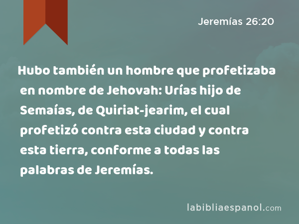 Hubo también un hombre que profetizaba en nombre de Jehovah: Urías hijo de Semaías, de Quiriat-jearim, el cual profetizó contra esta ciudad y contra esta tierra, conforme a todas las palabras de Jeremías. - Jeremías 26:20