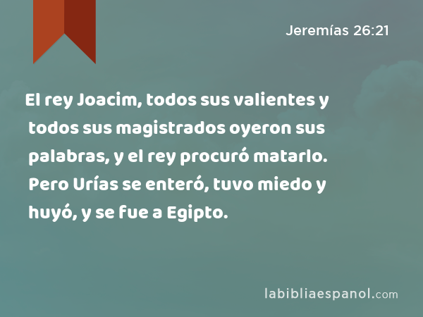 El rey Joacim, todos sus valientes y todos sus magistrados oyeron sus palabras, y el rey procuró matarlo. Pero Urías se enteró, tuvo miedo y huyó, y se fue a Egipto. - Jeremías 26:21