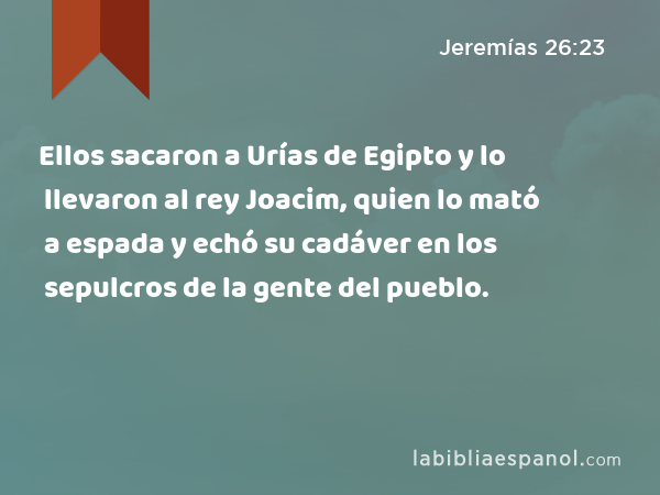 Ellos sacaron a Urías de Egipto y lo llevaron al rey Joacim, quien lo mató a espada y echó su cadáver en los sepulcros de la gente del pueblo. - Jeremías 26:23