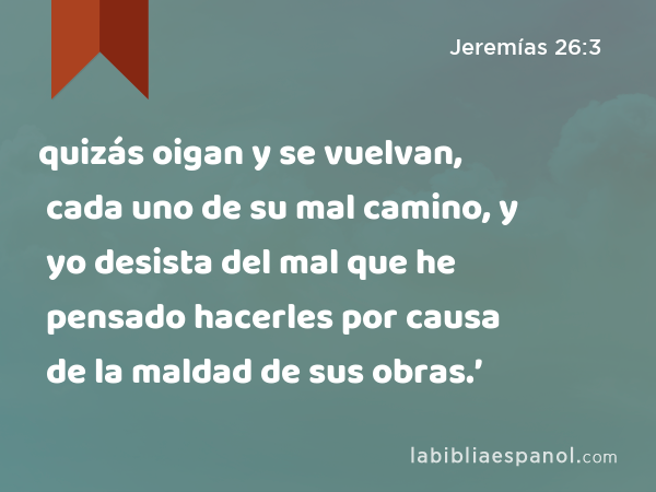 quizás oigan y se vuelvan, cada uno de su mal camino, y yo desista del mal que he pensado hacerles por causa de la maldad de sus obras.’ - Jeremías 26:3