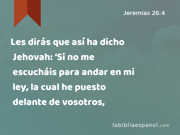 Les dirás que así ha dicho Jehovah: ‘Si no me escucháis para andar en mi ley, la cual he puesto delante de vosotros, - Jeremías 26:4