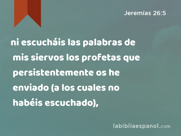 ni escucháis las palabras de mis siervos los profetas que persistentemente os he enviado (a los cuales no habéis escuchado), - Jeremías 26:5