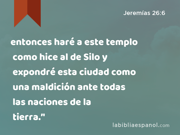 entonces haré a este templo como hice al de Silo y expondré esta ciudad como una maldición ante todas las naciones de la tierra.’' - Jeremías 26:6