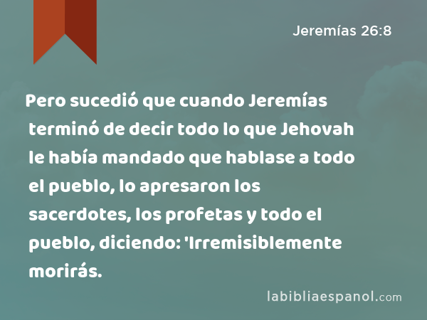 Pero sucedió que cuando Jeremías terminó de decir todo lo que Jehovah le había mandado que hablase a todo el pueblo, lo apresaron los sacerdotes, los profetas y todo el pueblo, diciendo: 'Irremisiblemente morirás. - Jeremías 26:8