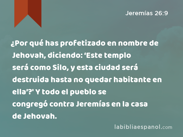 ¿Por qué has profetizado en nombre de Jehovah, diciendo: ‘Este templo será como Silo, y esta ciudad será destruida hasta no quedar habitante en ella’?' Y todo el pueblo se congregó contra Jeremías en la casa de Jehovah. - Jeremías 26:9