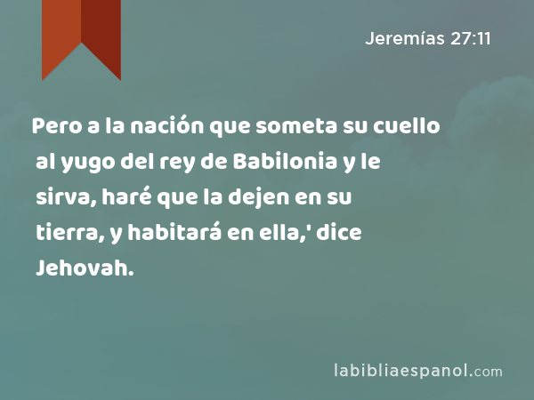 Pero a la nación que someta su cuello al yugo del rey de Babilonia y le sirva, haré que la dejen en su tierra, y habitará en ella,' dice Jehovah. - Jeremías 27:11