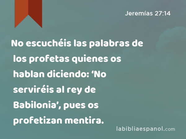 No escuchéis las palabras de los profetas quienes os hablan diciendo: ‘No serviréis al rey de Babilonia’, pues os profetizan mentira. - Jeremías 27:14