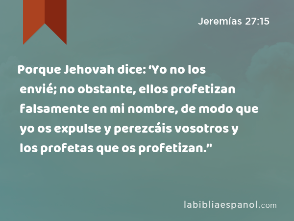 Porque Jehovah dice: ‘Yo no los envié; no obstante, ellos profetizan falsamente en mi nombre, de modo que yo os expulse y perezcáis vosotros y los profetas que os profetizan.’' - Jeremías 27:15