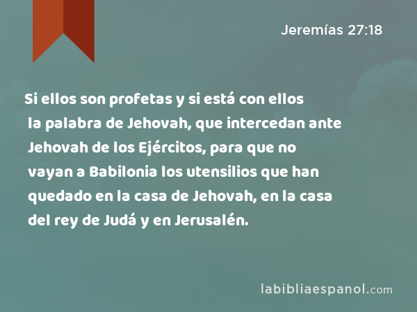 Si ellos son profetas y si está con ellos la palabra de Jehovah, que intercedan ante Jehovah de los Ejércitos, para que no vayan a Babilonia los utensilios que han quedado en la casa de Jehovah, en la casa del rey de Judá y en Jerusalén. - Jeremías 27:18