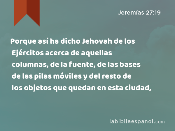 Porque así ha dicho Jehovah de los Ejércitos acerca de aquellas columnas, de la fuente, de las bases de las pilas móviles y del resto de los objetos que quedan en esta ciudad, - Jeremías 27:19