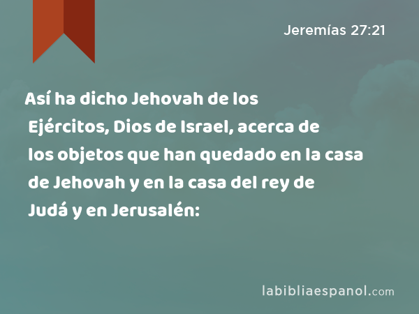 Así ha dicho Jehovah de los Ejércitos, Dios de Israel, acerca de los objetos que han quedado en la casa de Jehovah y en la casa del rey de Judá y en Jerusalén: - Jeremías 27:21