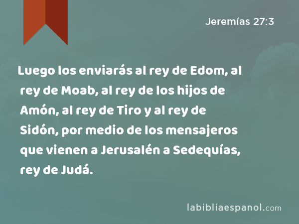 Luego los enviarás al rey de Edom, al rey de Moab, al rey de los hijos de Amón, al rey de Tiro y al rey de Sidón, por medio de los mensajeros que vienen a Jerusalén a Sedequías, rey de Judá. - Jeremías 27:3