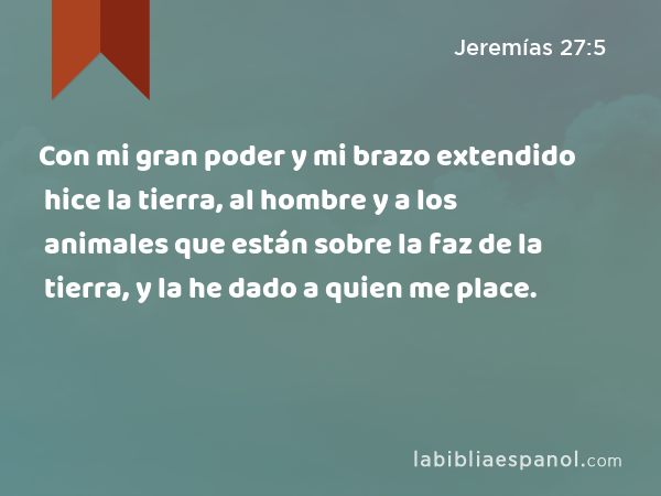 Con mi gran poder y mi brazo extendido hice la tierra, al hombre y a los animales que están sobre la faz de la tierra, y la he dado a quien me place. - Jeremías 27:5