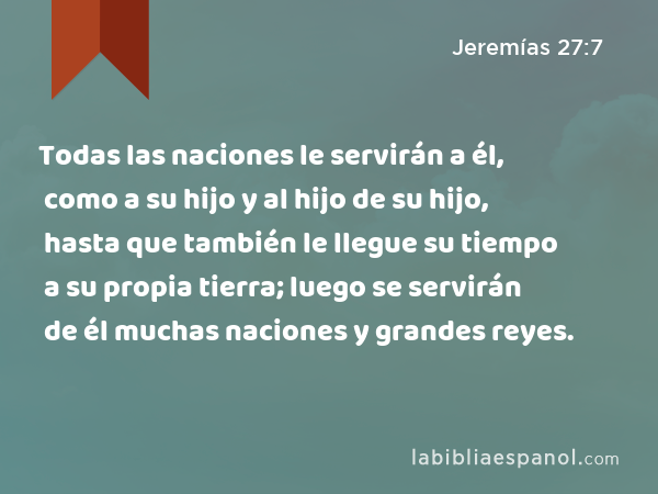 Todas las naciones le servirán a él, como a su hijo y al hijo de su hijo, hasta que también le llegue su tiempo a su propia tierra; luego se servirán de él muchas naciones y grandes reyes. - Jeremías 27:7